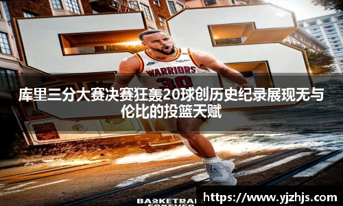 库里三分大赛决赛狂轰20球创历史纪录展现无与伦比的投篮天赋